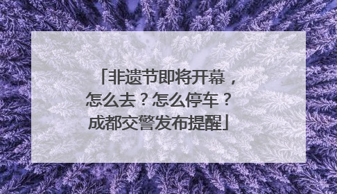 非遗节即将开幕，怎么去？怎么停车？成都交警发布提醒